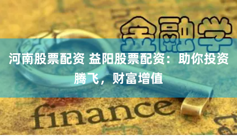 河南股票配资 益阳股票配资：助你投资腾飞，财富增值