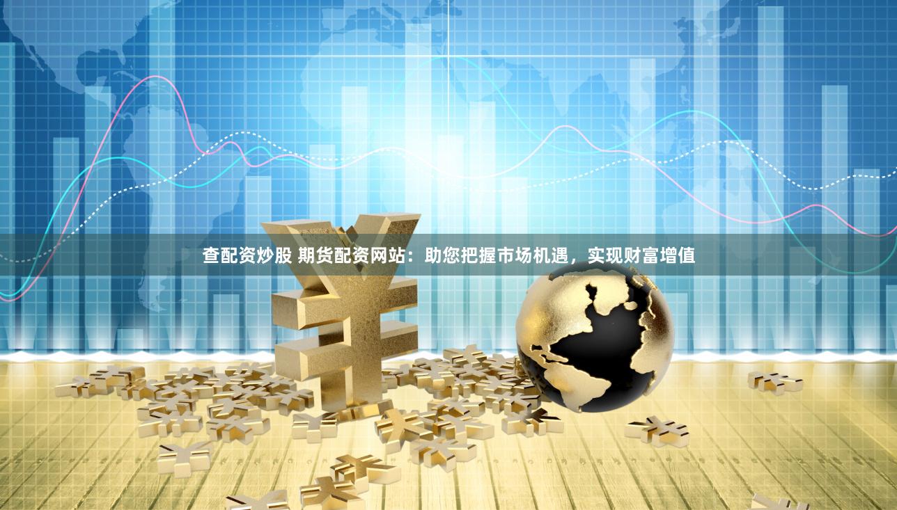 查配资炒股 期货配资网站：助您把握市场机遇，实现财富增值