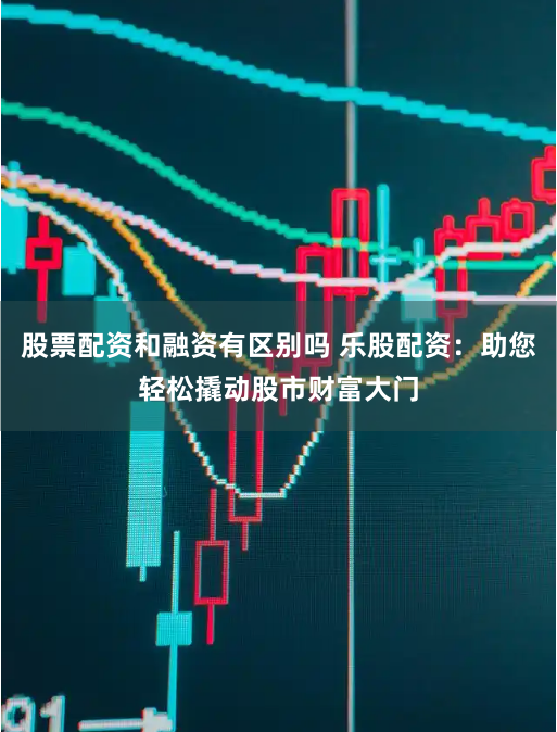 股票配资和融资有区别吗 乐股配资：助您轻松撬动股市财富大门