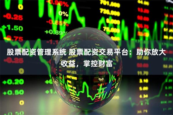 股票配资管理系统 股票配资交易平台：助你放大收益，掌控财富