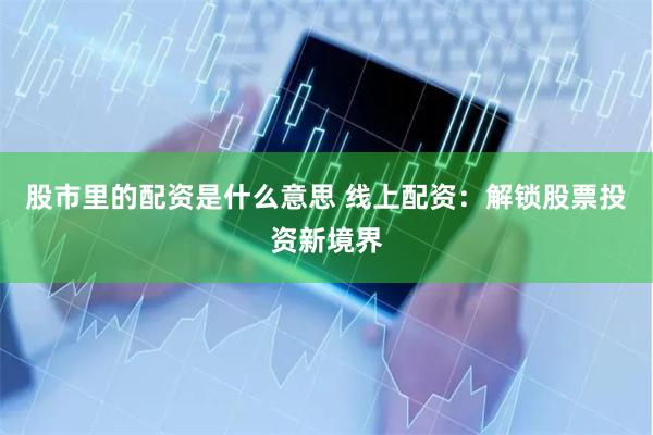 股市里的配资是什么意思 线上配资：解锁股票投资新境界
